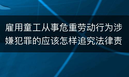 雇用童工从事危重劳动行为涉嫌犯罪的应该怎样追究法律责任