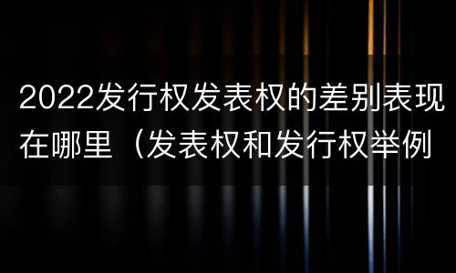 2022发行权发表权的差别表现在哪里（发表权和发行权举例）