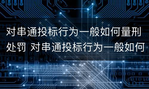 对串通投标行为一般如何量刑处罚 对串通投标行为一般如何量刑处罚的