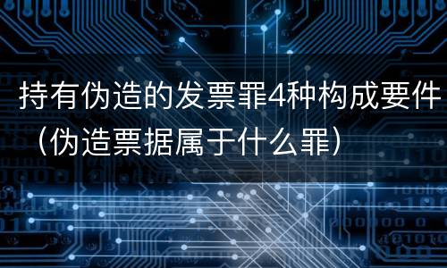 持有伪造的发票罪4种构成要件（伪造票据属于什么罪）