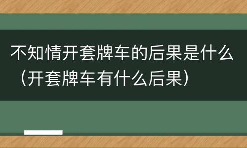 不知情开套牌车的后果是什么（开套牌车有什么后果）