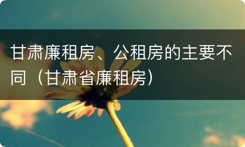 甘肃廉租房、公租房的主要不同（甘肃省廉租房）
