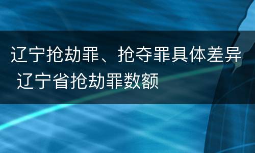 辽宁抢劫罪、抢夺罪具体差异 辽宁省抢劫罪数额