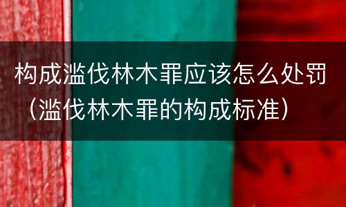 构成滥伐林木罪应该怎么处罚（滥伐林木罪的构成标准）