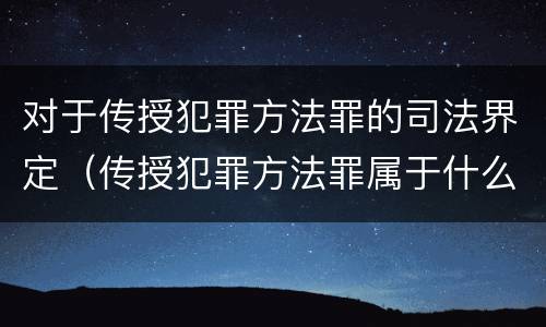 对于传授犯罪方法罪的司法界定（传授犯罪方法罪属于什么罪）