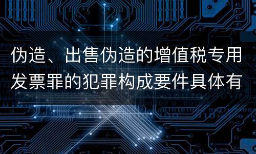 伪造、出售伪造的增值税专用发票罪的犯罪构成要件具体有哪些