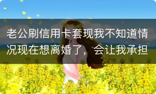 老公刷信用卡套现我不知道情况现在想离婚了，会让我承担吗