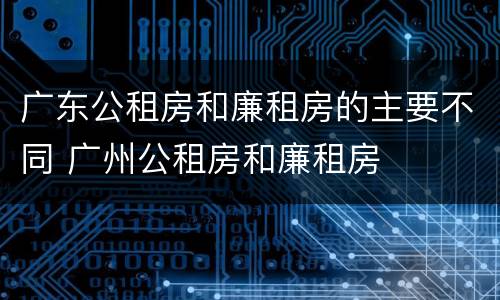 广东公租房和廉租房的主要不同 广州公租房和廉租房