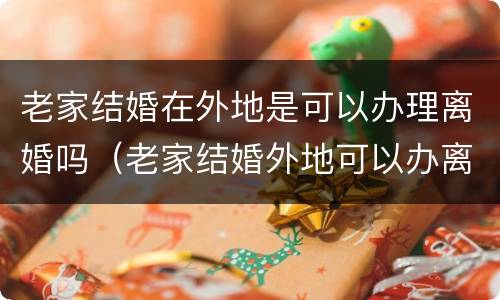 老家结婚在外地是可以办理离婚吗（老家结婚外地可以办离婚证吗）