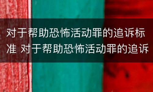 对于帮助恐怖活动罪的追诉标准 对于帮助恐怖活动罪的追诉标准是