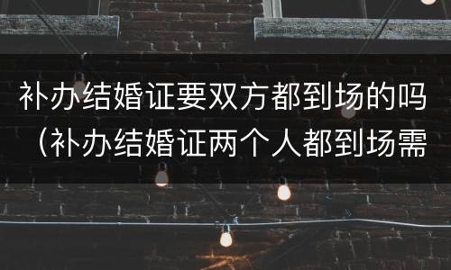 补办结婚证要双方都到场的吗（补办结婚证两个人都到场需要都做什么呢）