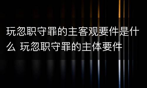 玩忽职守罪的主客观要件是什么 玩忽职守罪的主体要件