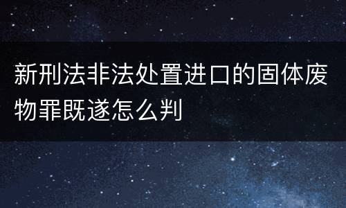 新刑法非法处置进口的固体废物罪既遂怎么判