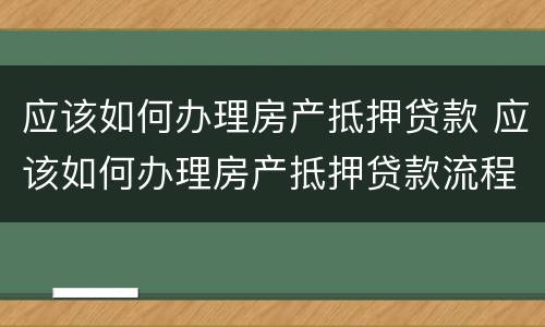 应该如何办理房产抵押贷款 应该如何办理房产抵押贷款流程