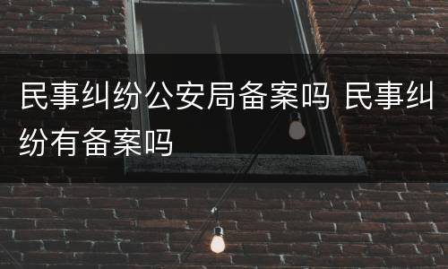 民事纠纷公安局备案吗 民事纠纷有备案吗