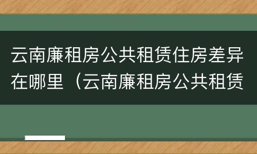 云南廉租房公共租赁住房差异在哪里（云南廉租房公共租赁住房差异在哪里查）