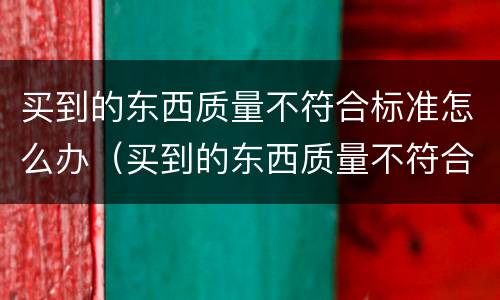 买到的东西质量不符合标准怎么办（买到的东西质量不符合标准怎么办赔偿）