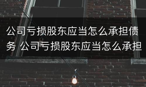 公司亏损股东应当怎么承担债务 公司亏损股东应当怎么承担债务的责任