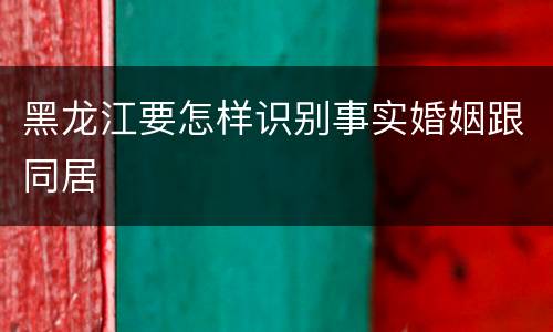黑龙江要怎样识别事实婚姻跟同居