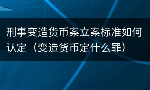 刑事变造货币案立案标准如何认定（变造货币定什么罪）