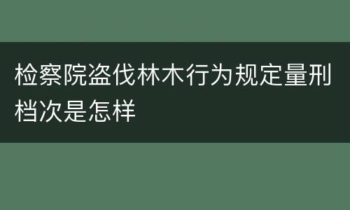 检察院盗伐林木行为规定量刑档次是怎样