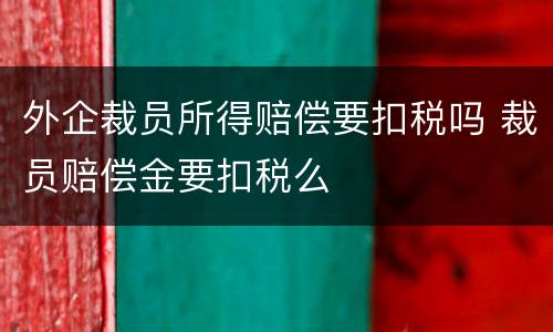 外企裁员所得赔偿要扣税吗 裁员赔偿金要扣税么
