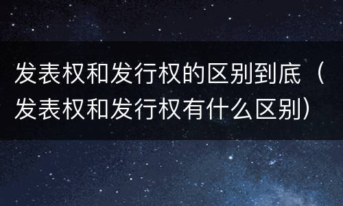 发表权和发行权的区别到底（发表权和发行权有什么区别）