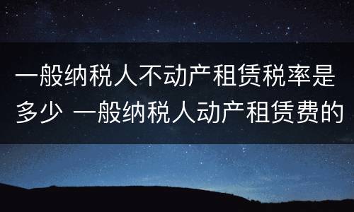 一般纳税人不动产租赁税率是多少 一般纳税人动产租赁费的税率是多少