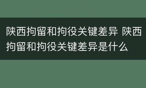 陕西拘留和拘役关键差异 陕西拘留和拘役关键差异是什么