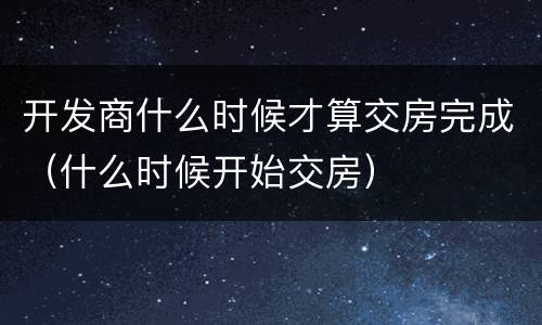 开发商什么时候才算交房完成（什么时候开始交房）