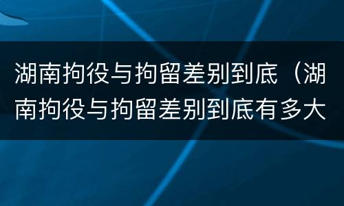 湖南拘役与拘留差别到底（湖南拘役与拘留差别到底有多大）