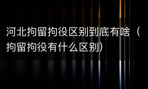 河北拘留拘役区别到底有啥（拘留拘役有什么区别）