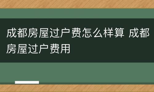成都房屋过户费怎么样算 成都房屋过户费用