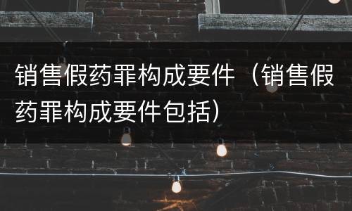 销售假药罪构成要件（销售假药罪构成要件包括）