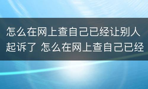怎么在网上查自己已经让别人起诉了 怎么在网上查自己已经让别人起诉了没有