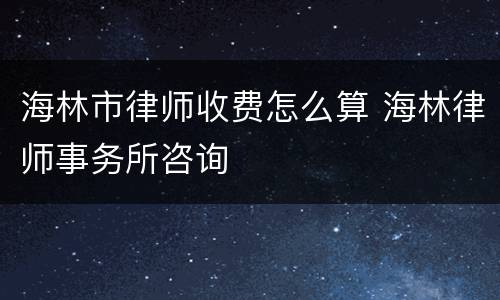 海林市律师收费怎么算 海林律师事务所咨询