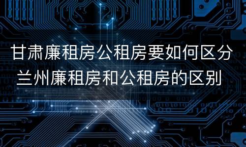 甘肃廉租房公租房要如何区分 兰州廉租房和公租房的区别