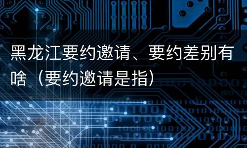 黑龙江要约邀请、要约差别有啥（要约邀请是指）