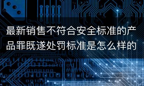 最新销售不符合安全标准的产品罪既遂处罚标准是怎么样的