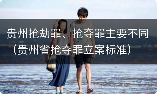 贵州抢劫罪、抢夺罪主要不同（贵州省抢夺罪立案标准）