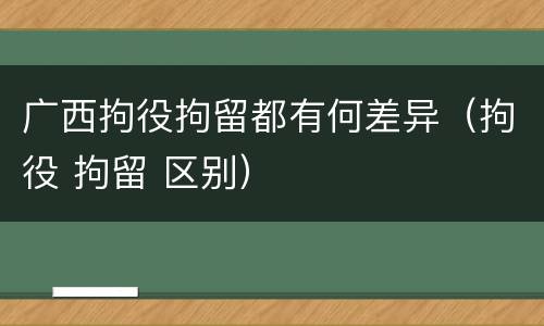 广西拘役拘留都有何差异（拘役 拘留 区别）