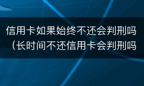 信用卡如果始终不还会判刑吗（长时间不还信用卡会判刑吗）