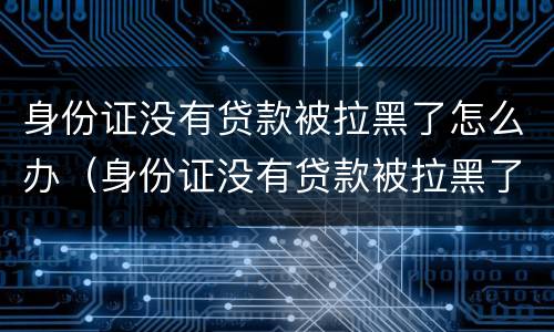 身份证没有贷款被拉黑了怎么办（身份证没有贷款被拉黑了怎么办呢）
