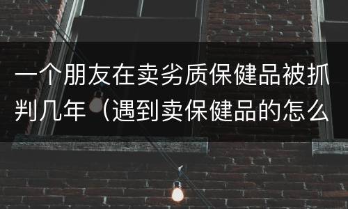 一个朋友在卖劣质保健品被抓判几年（遇到卖保健品的怎么办）