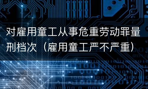 对雇用童工从事危重劳动罪量刑档次（雇用童工严不严重）