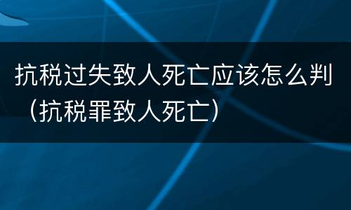抗税过失致人死亡应该怎么判（抗税罪致人死亡）