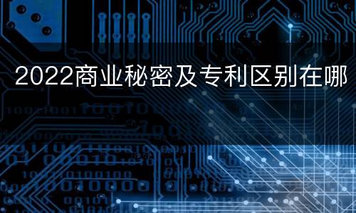 2022商业秘密及专利区别在哪