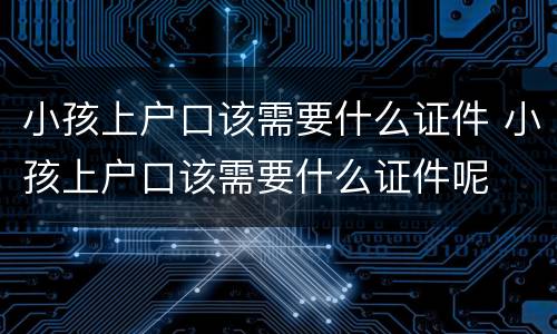 小孩上户口该需要什么证件 小孩上户口该需要什么证件呢
