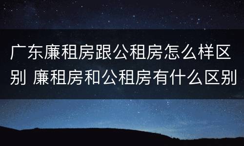 广东廉租房跟公租房怎么样区别 廉租房和公租房有什么区别广州