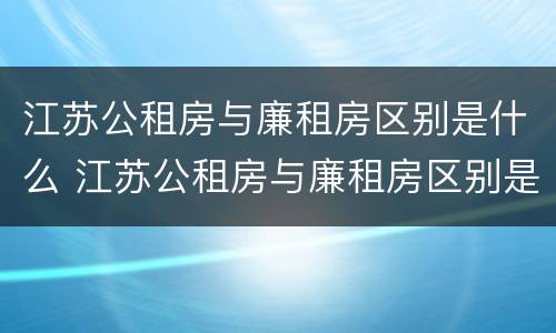 江苏公租房与廉租房区别是什么 江苏公租房与廉租房区别是什么呢